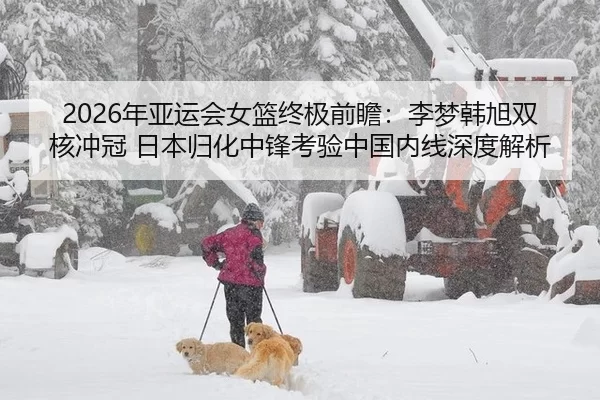 2026年亚运会女篮终极前瞻：李梦韩旭双核冲冠 日本归化中锋考验中国内线深度解析